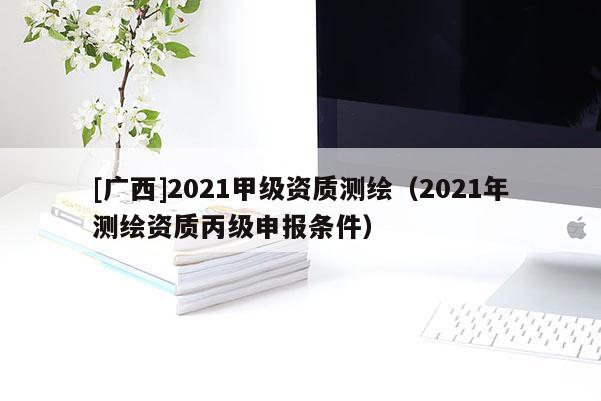 [广西]2021甲级资质测绘（2021年测绘资质丙级申报条件）