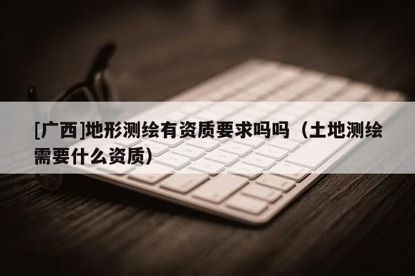 [广西]地形测绘有资质要求吗吗（土地测绘需要什么资质）