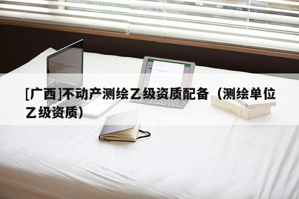 [广西]不动产测绘乙级资质配备（测绘单位乙级资质）