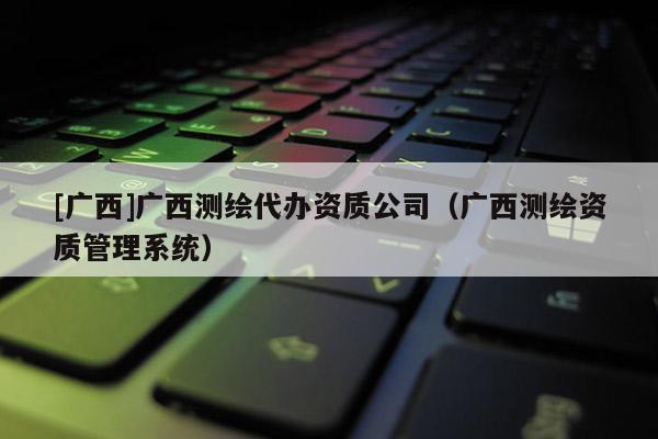 [广西]广西测绘代办资质公司（广西测绘资质管理系统）