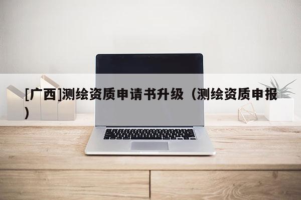 [广西]测绘资质申请书升级（测绘资质申报）