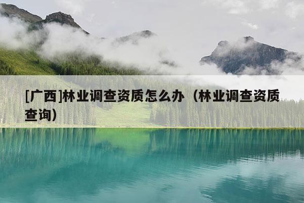[广西]林业调查资质怎么办（林业调查资质查询）