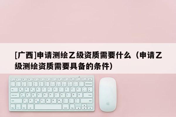 [广西]申请测绘乙级资质需要什么（申请乙级测绘资质需要具备的条件）