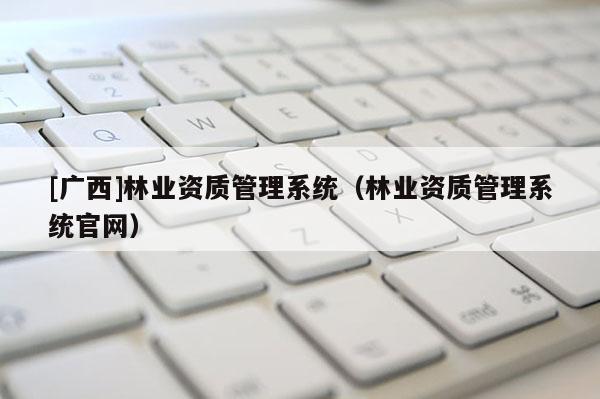 [广西]林业资质管理系统（林业资质管理系统官网）