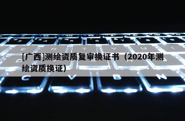 [广西]测绘资质复审换证书（2020年测绘资质换证）