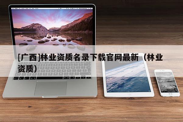 [广西]林业资质名录下载官网最新（林业 资质）