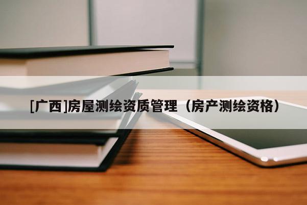 [广西]房屋测绘资质管理（房产测绘资格）