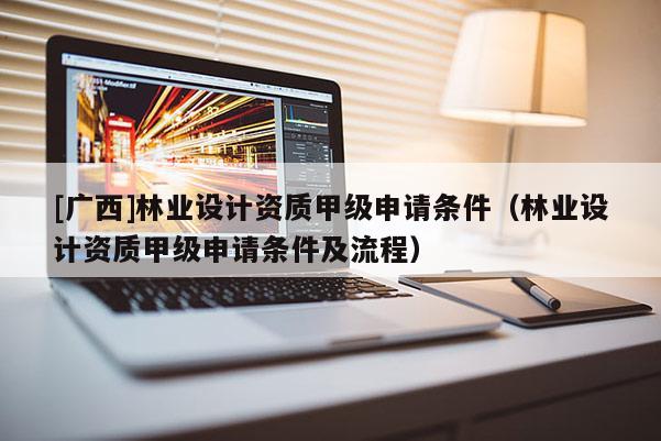 [广西]林业设计资质甲级申请条件（林业设计资质甲级申请条件及流程）