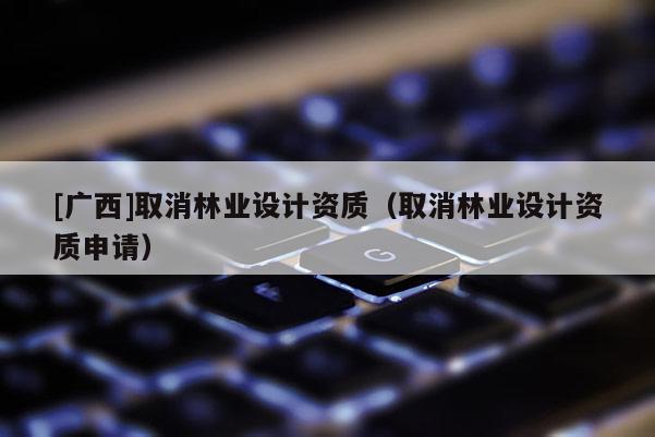 [广西]取消林业设计资质（取消林业设计资质申请）