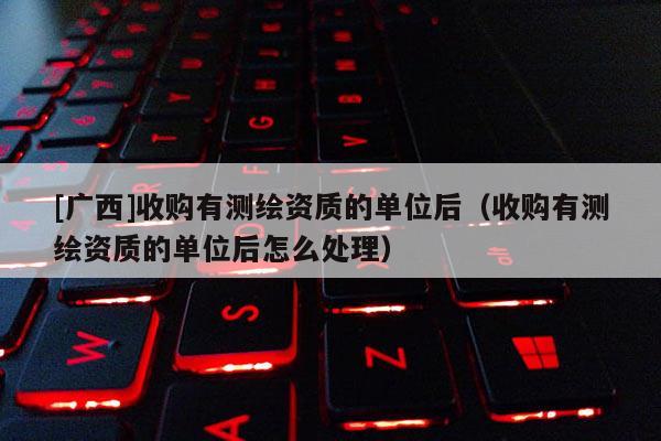 [广西]收购有测绘资质的单位后（收购有测绘资质的单位后怎么处理）