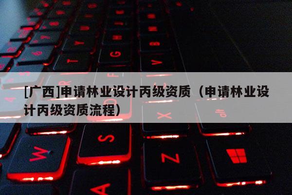 [广西]申请林业设计丙级资质（申请林业设计丙级资质流程）