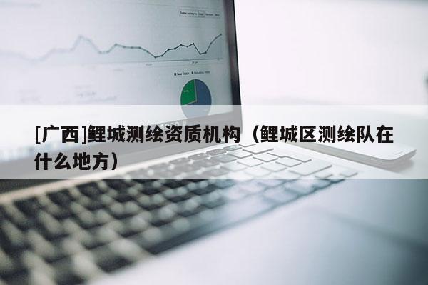 [广西]鲤城测绘资质机构（鲤城区测绘队在什么地方）