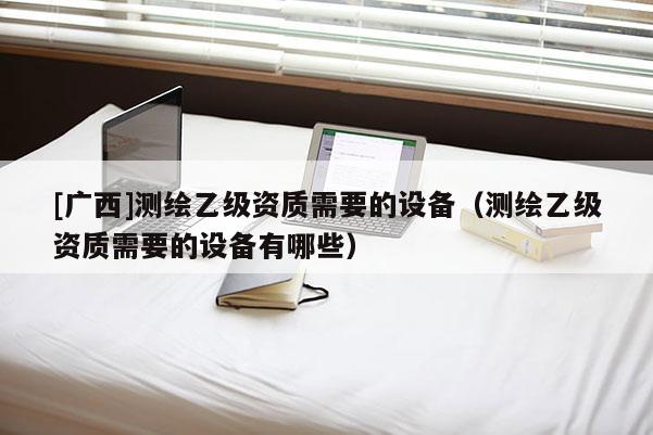 [广西]测绘乙级资质需要的设备（测绘乙级资质需要的设备有哪些）