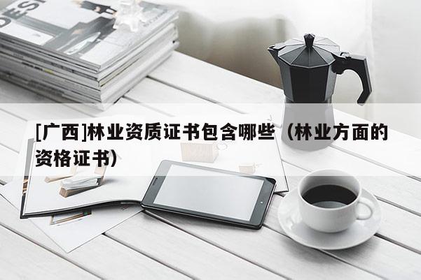 [广西]林业资质证书包含哪些（林业方面的资格证书）