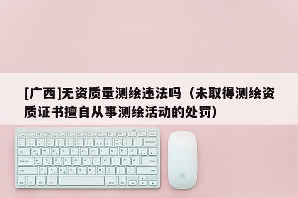 [广西]无资质量测绘违法吗（未取得测绘资质证书擅自从事测绘活动的处罚）