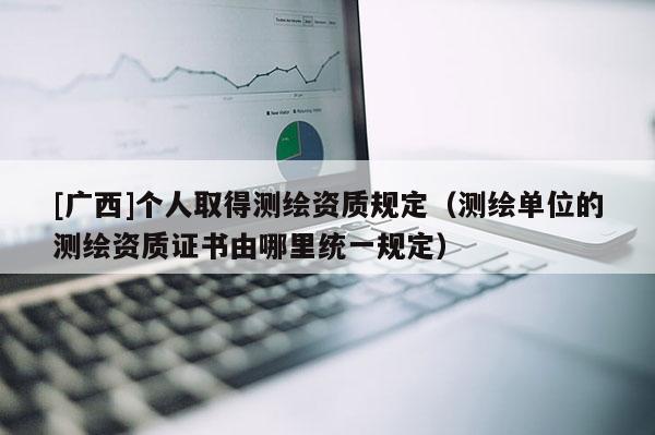 [广西]个人取得测绘资质规定（测绘单位的测绘资质证书由哪里统一规定）