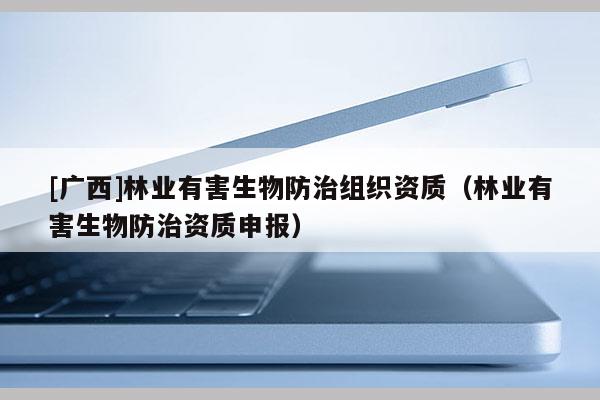 [广西]林业有害生物防治组织资质（林业有害生物防治资质申报）