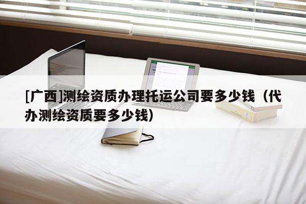 [广西]测绘资质办理托运公司要多少钱（代办测绘资质要多少钱）