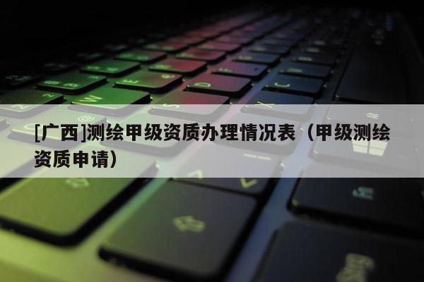 [广西]测绘甲级资质办理情况表（甲级测绘资质申请）