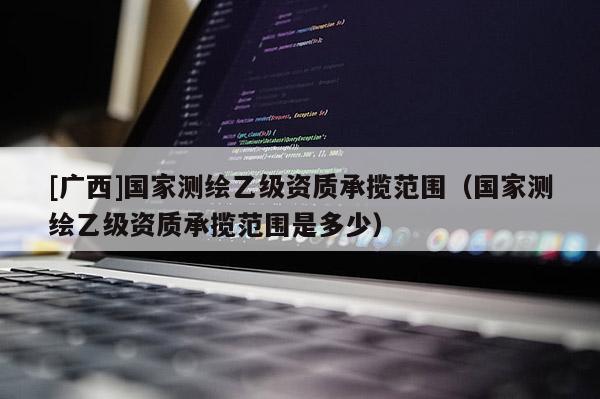 [广西]国家测绘乙级资质承揽范围（国家测绘乙级资质承揽范围是多少）