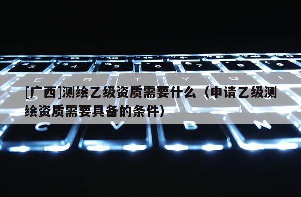 [广西]测绘乙级资质需要什么（申请乙级测绘资质需要具备的条件）