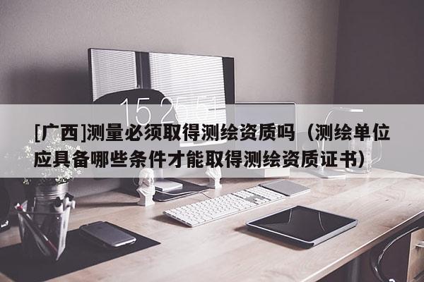 [广西]测量必须取得测绘资质吗（测绘单位应具备哪些条件才能取得测绘资质证书）