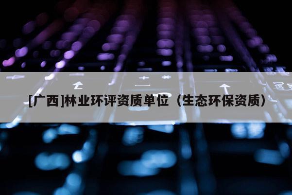 [广西]林业环评资质单位（生态环保资质）
