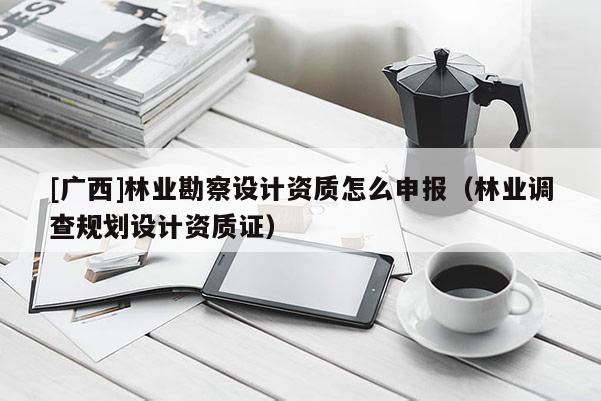[广西]林业勘察设计资质怎么申报（林业调查规划设计资质证）