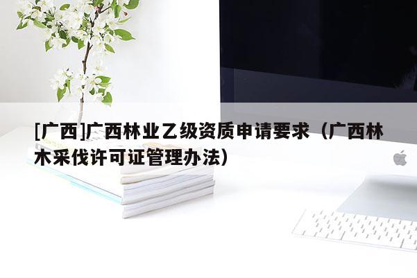 [广西]广西林业乙级资质申请要求（广西林木采伐许可证管理办法）