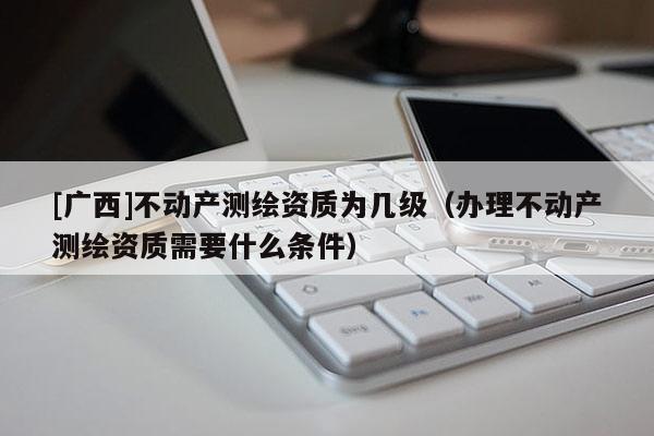 [广西]不动产测绘资质为几级（办理不动产测绘资质需要什么条件）