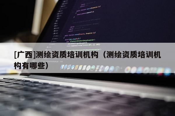 [广西]测绘资质培训机构（测绘资质培训机构有哪些）