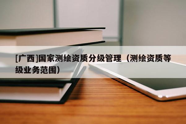 [广西]国家测绘资质分级管理（测绘资质等级业务范围）