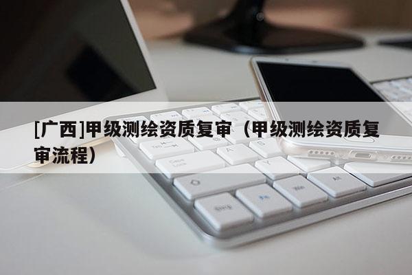 [广西]甲级测绘资质复审（甲级测绘资质复审流程）
