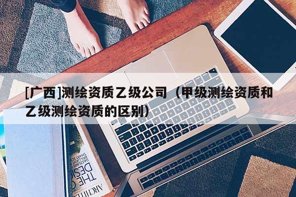 [广西]测绘资质乙级公司（甲级测绘资质和乙级测绘资质的区别）
