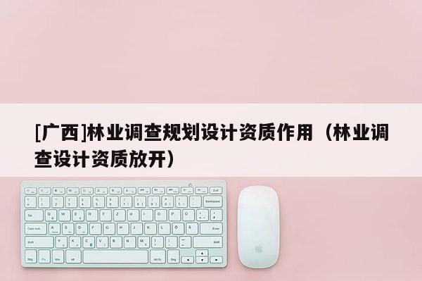 [广西]林业调查规划设计资质作用（林业调查设计资质放开）
