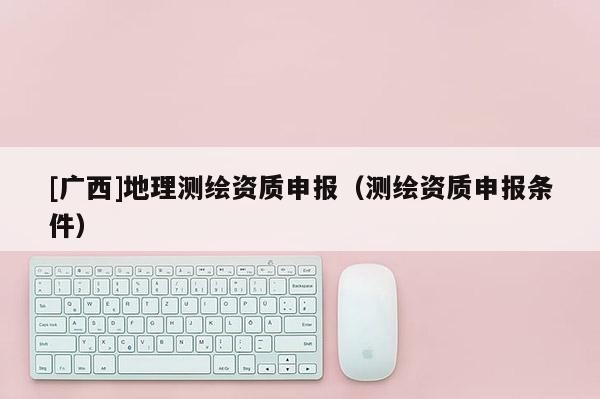 [广西]地理测绘资质申报（测绘资质申报条件）