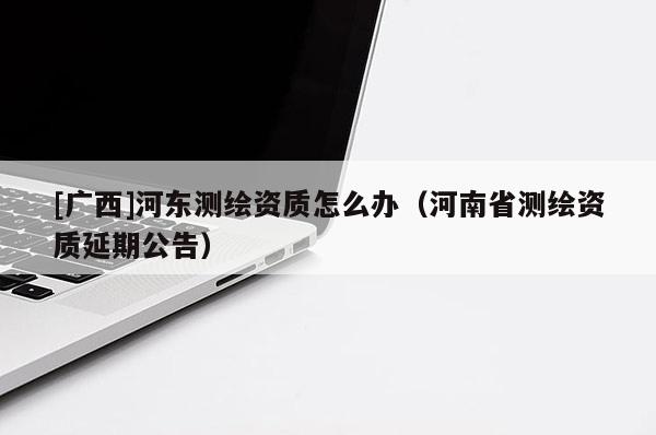 [广西]河东测绘资质怎么办（河南省测绘资质延期公告）