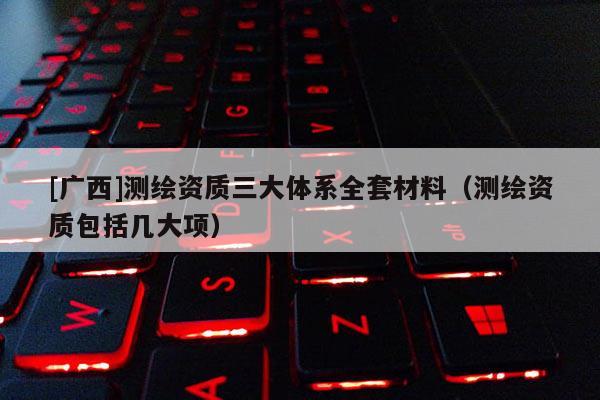 [广西]测绘资质三大体系全套材料（测绘资质包括几大项）