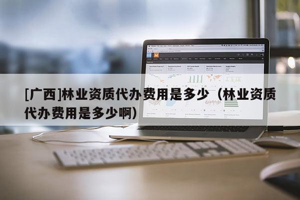 [广西]林业资质代办费用是多少（林业资质代办费用是多少啊）
