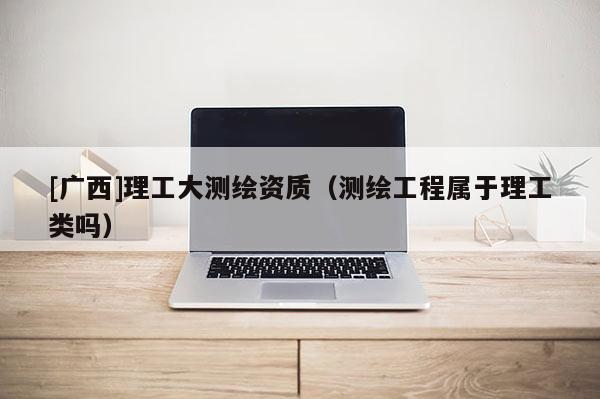 [广西]理工大测绘资质（测绘工程属于理工类吗）