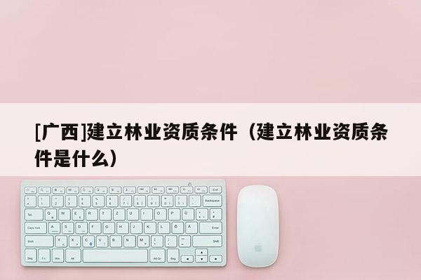 [广西]建立林业资质条件（建立林业资质条件是什么）