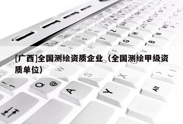 [广西]全国测绘资质企业（全国测绘甲级资质单位）