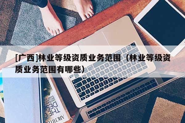 [广西]林业等级资质业务范围（林业等级资质业务范围有哪些）