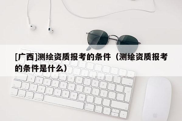 [广西]测绘资质报考的条件（测绘资质报考的条件是什么）