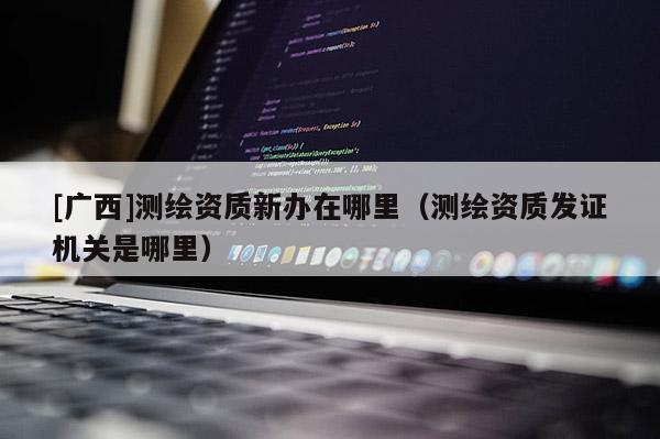 [广西]测绘资质新办在哪里（测绘资质发证机关是哪里）