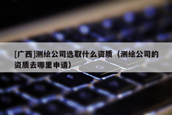 [广西]测绘公司选取什么资质（测绘公司的资质去哪里申请）