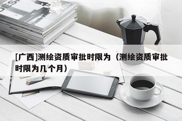 [广西]测绘资质审批时限为（测绘资质审批时限为几个月）