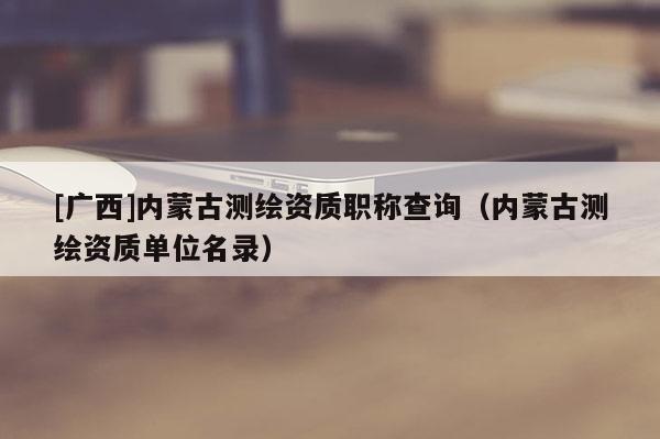 [广西]内蒙古测绘资质职称查询（内蒙古测绘资质单位名录）
