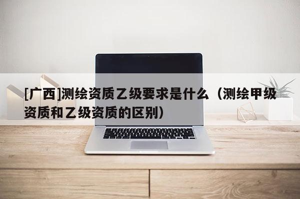 [广西]测绘资质乙级要求是什么（测绘甲级资质和乙级资质的区别）
