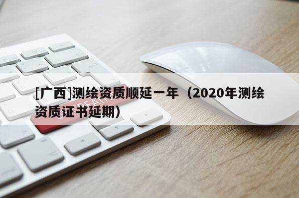 [广西]测绘资质顺延一年（2020年测绘资质证书延期）